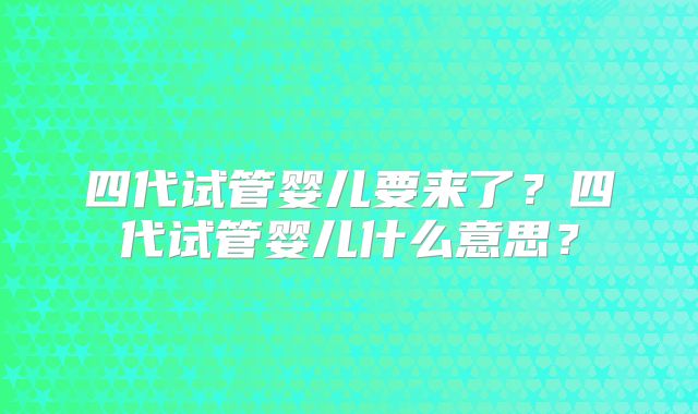 四代试管婴儿要来了？四代试管婴儿什么意思？