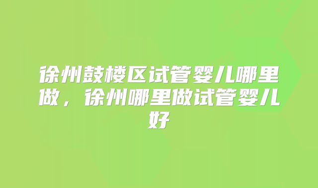 徐州鼓楼区试管婴儿哪里做，徐州哪里做试管婴儿好