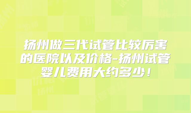 扬州做三代试管比较厉害的医院以及价格-扬州试管婴儿费用大约多少！