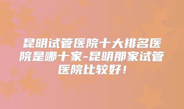 昆明试管医院十大排名医院是哪十家-昆明那家试管医院比较好！