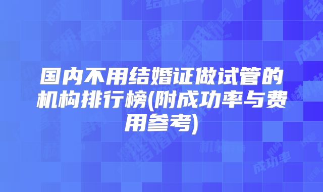国内不用结婚证做试管的机构排行榜(附成功率与费用参考)