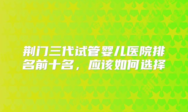 荆门三代试管婴儿医院排名前十名，应该如何选择