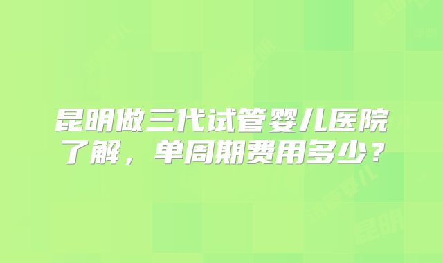 昆明做三代试管婴儿医院了解,单周期费用多少?