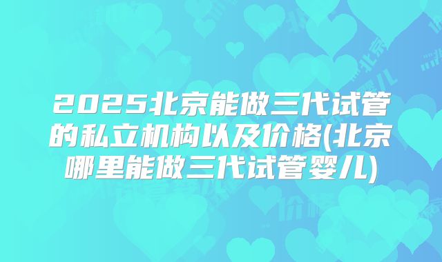 2025北京能做三代试管的私立机构以及价格(北京哪里能做三代试管婴儿)
