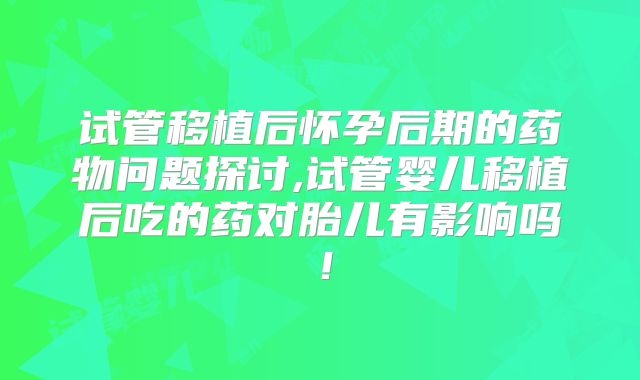 试管移植后怀孕后期的药物问题探讨,试管婴儿移植后吃的药对胎儿有影响吗！