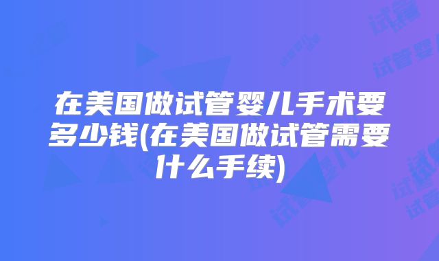 在美国做试管婴儿手术要多少钱(在美国做试管需要什么手续)