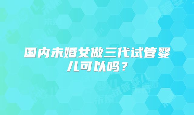 国内未婚女做三代试管婴儿可以吗？