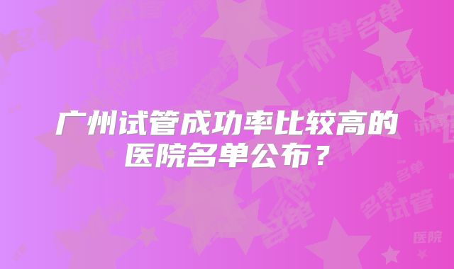 广州试管成功率比较高的医院名单公布？