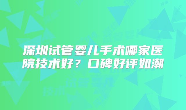 深圳试管婴儿手术哪家医院技术好？口碑好评如潮