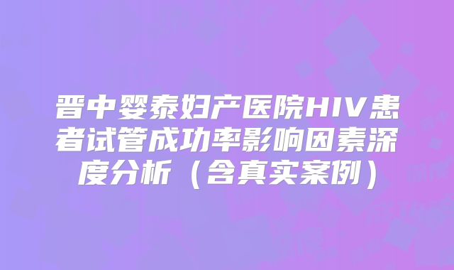 晋中婴泰妇产医院HIV患者试管成功率影响因素深度分析（含真实案例）