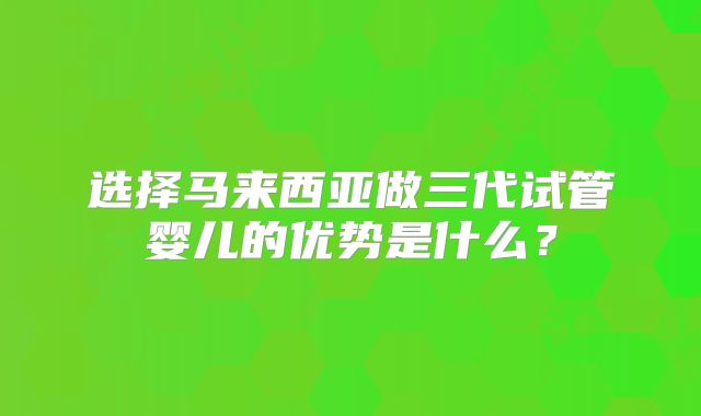 选择马来西亚做三代试管婴儿的优势是什么？