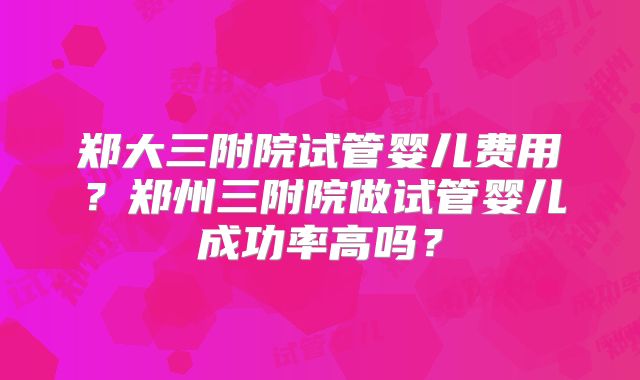 郑大三附院试管婴儿费用？郑州三附院做试管婴儿成功率高吗？