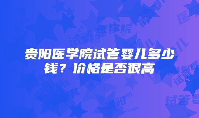 贵阳医学院试管婴儿多少钱？价格是否很高
