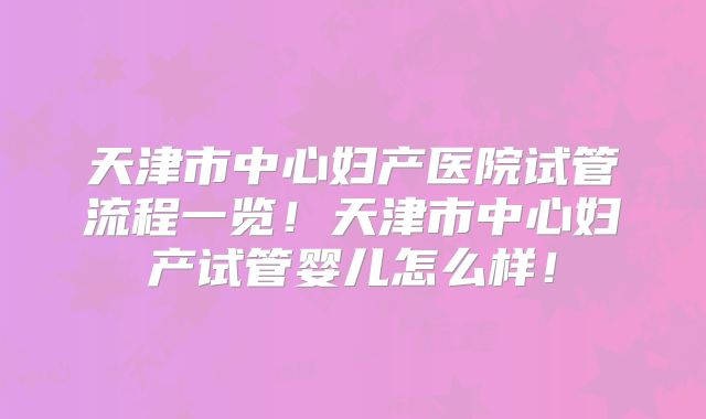 天津市中心妇产医院试管流程一览！天津市中心妇产试管婴儿怎么样！