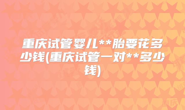 重庆试管婴儿**胎要花多少钱(重庆试管一对**多少钱)