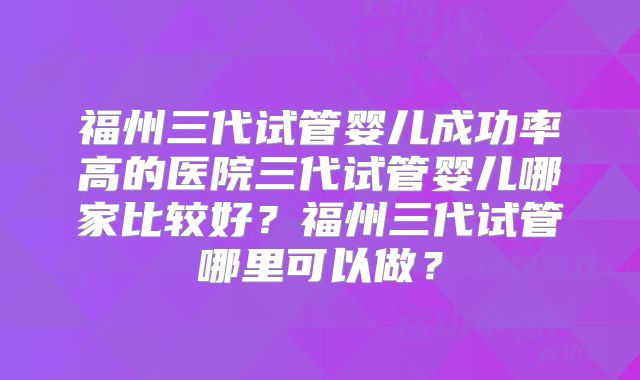福州三代试管婴儿成功率高的医院三代试管婴儿哪家比较好？福州三代试管哪里可以做？