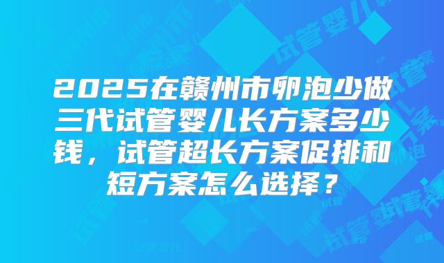 2025在赣州市卵泡少做三代试管婴儿长方案多少钱，试管超长方案促排和短方案怎么选择？