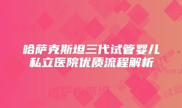哈萨克斯坦三代试管婴儿私立医院优质流程解析