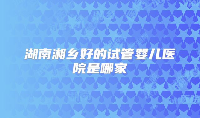 湖南湘乡好的试管婴儿医院是哪家