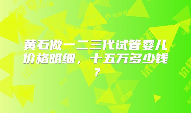 黄石做一二三代试管婴儿价格明细，十五万多少钱？