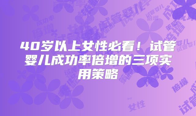40岁以上女性必看!试管婴儿成功率倍增的三项实用策略