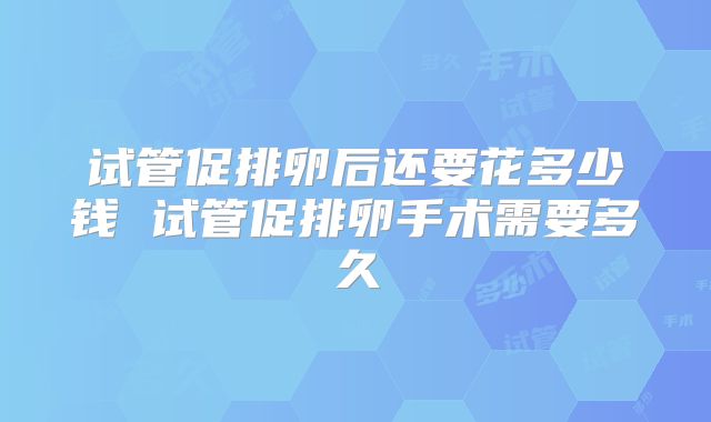 试管促排卵后还要花多少钱 试管促排卵手术需要多久