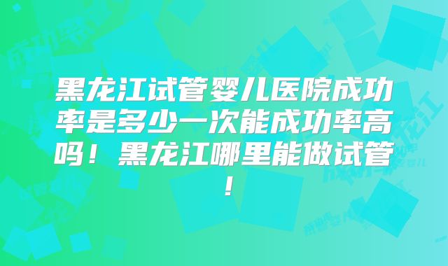 黑龙江试管婴儿医院成功率是多少一次能成功率高吗!黑龙江哪里能做试管!