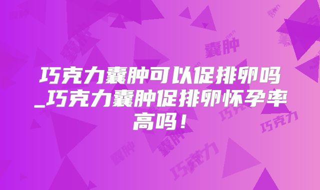 巧克力囊肿可以促排卵吗_巧克力囊肿促排卵怀孕率高吗！