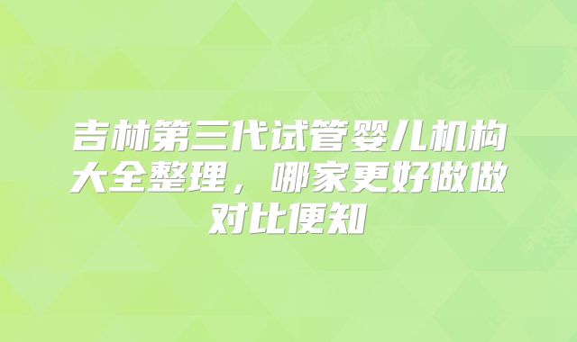吉林第三代试管婴儿机构大全整理,哪家更好做做对比便知