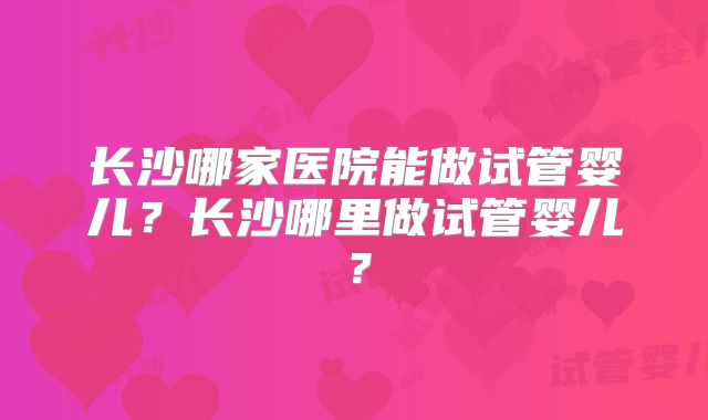 长沙哪家医院能做试管婴儿？长沙哪里做试管婴儿？