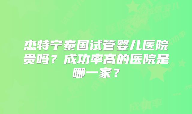 杰特宁泰国试管婴儿医院贵吗?成功率高的医院是哪一家?