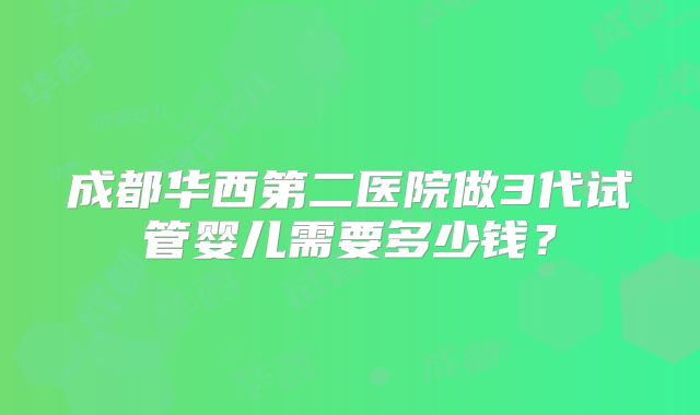 成都华西第二医院做3代试管婴儿需要多少钱？