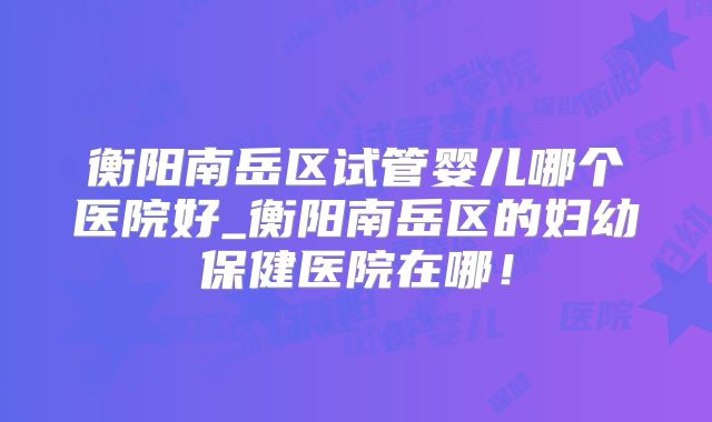 衡阳南岳区试管婴儿哪个医院好_衡阳南岳区的妇幼保健医院在哪!
