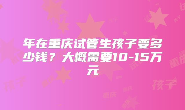 年在重庆试管生孩子要多少钱?大概需要10-15万元