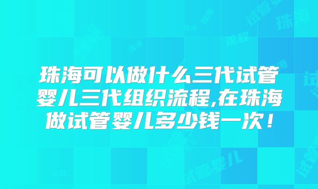 珠海可以做什么三代试管婴儿三代组织流程,在珠海做试管婴儿多少钱一次！