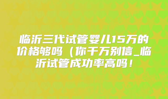 临沂三代试管婴儿15万的价格够吗(你千万别信_临沂试管成功率高吗!