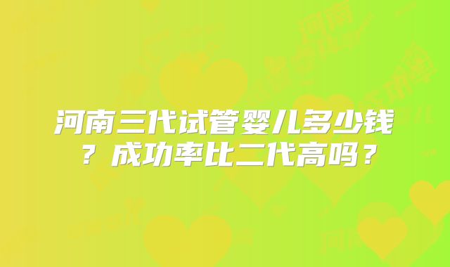 河南三代试管婴儿多少钱？成功率比二代高吗？