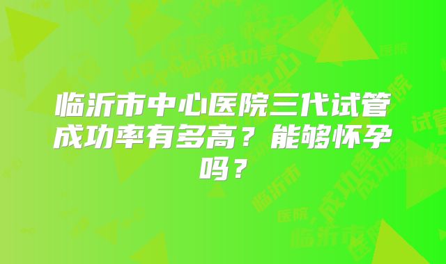 临沂市中心医院三代试管成功率有多高？能够怀孕吗？