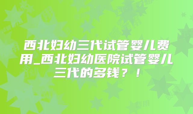 西北妇幼三代试管婴儿费用_西北妇幼医院试管婴儿三代的多钱？！