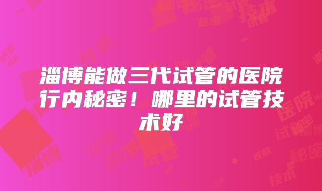 淄博能做三代试管的医院行内秘密！哪里的试管技术好
