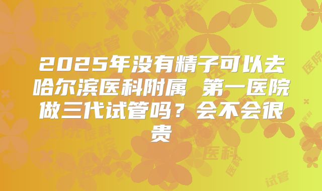 2025年没有精子可以去哈尔滨医科附属 第一医院做三代试管吗？会不会很贵