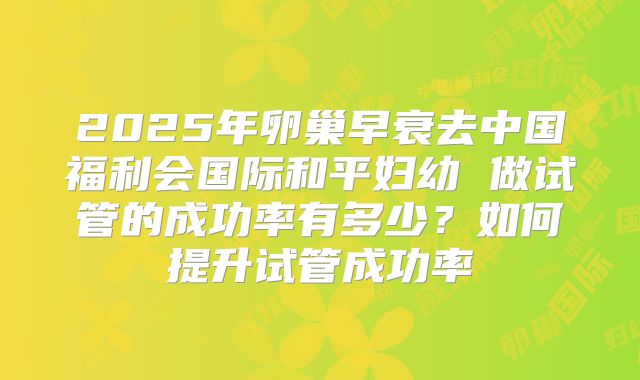 2025年卵巢早衰去中国福利会国际和平妇幼 做试管的成功率有多少?如何提升试管成功率