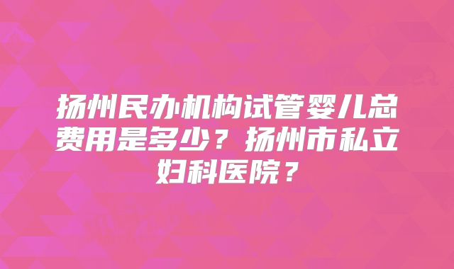 扬州民办机构试管婴儿总费用是多少？扬州市私立妇科医院？