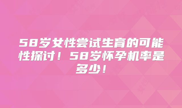 58岁女性尝试生育的可能性探讨！58岁怀孕机率是多少！