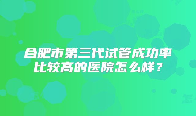 合肥市第三代试管成功率比较高的医院怎么样？