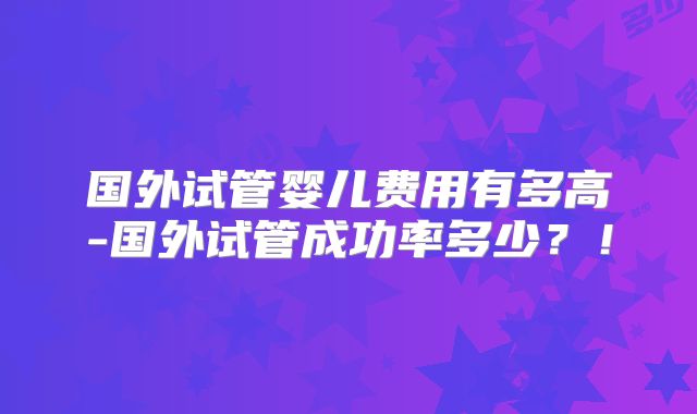 国外试管婴儿费用有多高-国外试管成功率多少?!