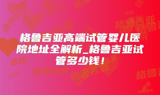 格鲁吉亚高端试管婴儿医院地址全解析_格鲁吉亚试管多少钱!