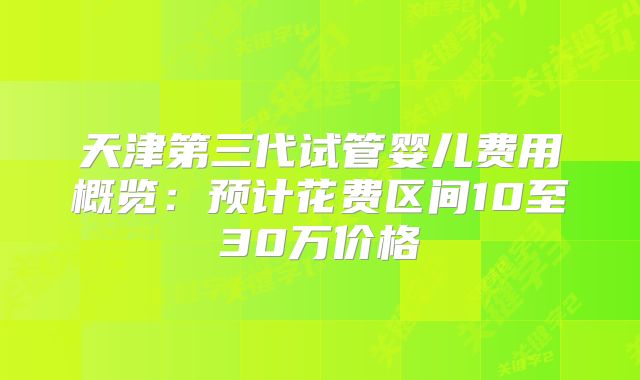 天津第三代试管婴儿费用概览：预计花费区间10至30万价格