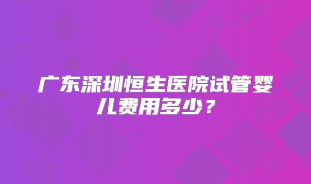 广东深圳恒生医院试管婴儿费用多少？