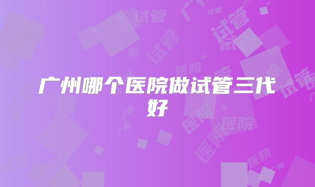 广州哪个医院做试管三代好